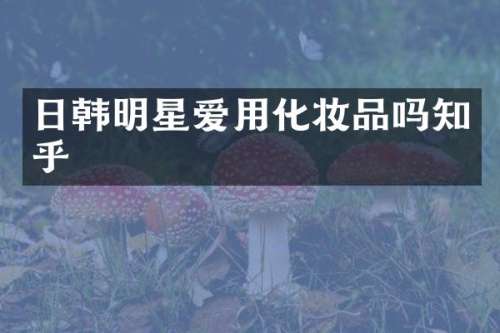 日韩明星爱用化妆品吗知乎