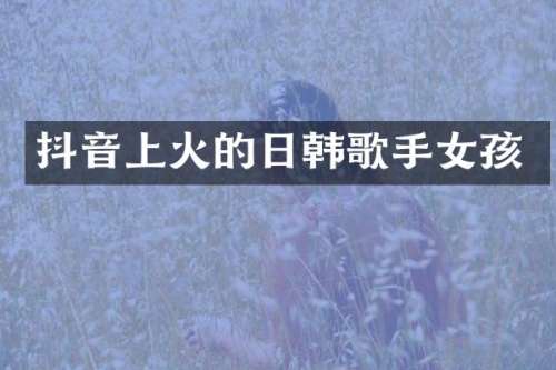 抖音上火的日韩歌手女孩