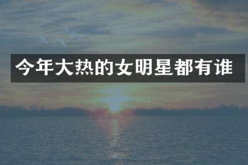 今年大热的女明星都有谁