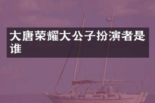 大唐荣耀大公子扮演者是谁