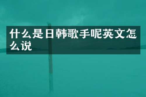 什么是日韩歌手呢英文怎么说