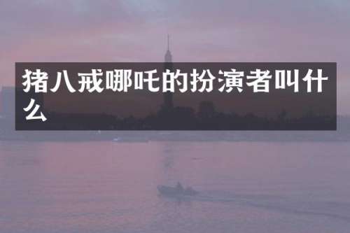 猪八戒哪吒的扮演者叫什么