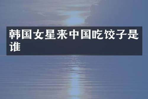 韩国女星来中国吃饺子是谁