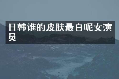 日韩谁的皮肤最白呢女演员