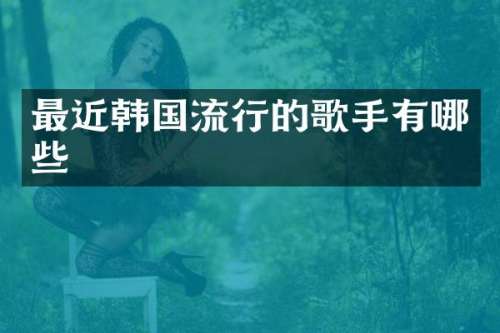 最近韩国流行的歌手有哪些