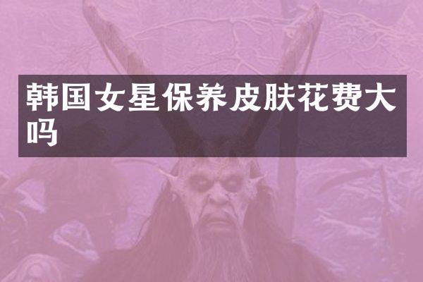 韩国女星保养皮肤花费大吗