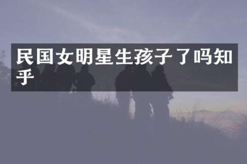 民国女明星生孩子了吗知乎