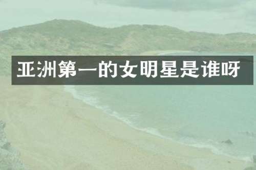 亚洲第一的女明星是谁呀