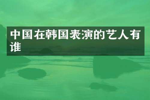 中国在韩国表演的艺人有谁
