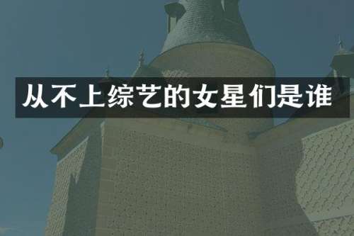 从不上综艺的女星们是谁