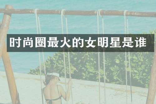时尚圈最火的女明星是谁
