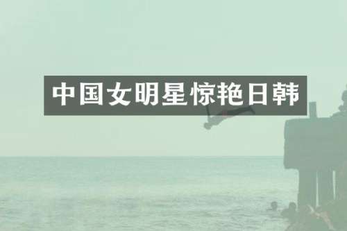 中国女明星惊艳日韩