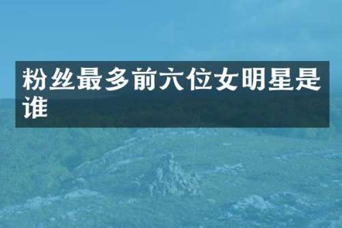 粉丝最多前六位女明星是谁