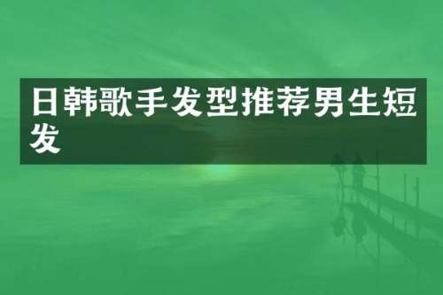 日韩歌手发型推荐男生短发