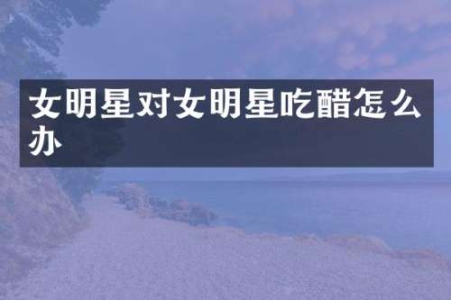 女明星对女明星吃醋怎么办