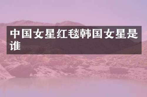 中国女星红毯韩国女星是谁