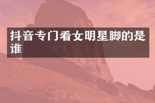 抖音专门看女明星脚的是谁