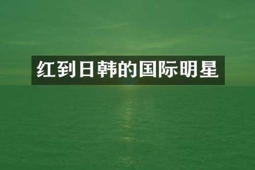 红到日韩的国际明星