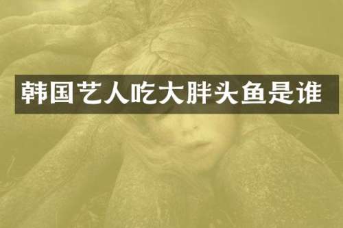 韩国艺人吃大胖头鱼是谁