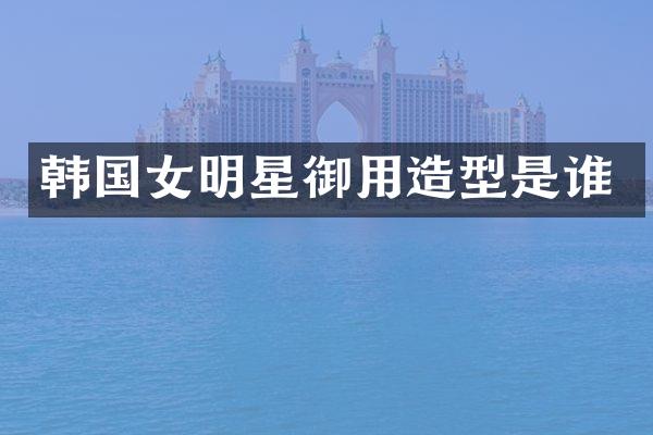 韩国女明星御用造型是谁