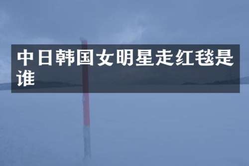 中日韩国女明星走红毯是谁