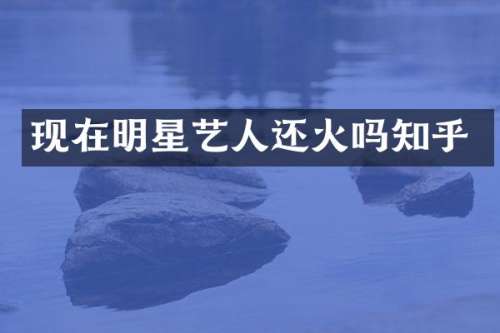 现在明星艺人还火吗知乎