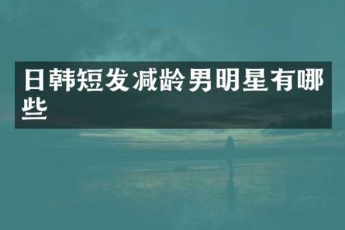 日韩短发减龄男明星有哪些