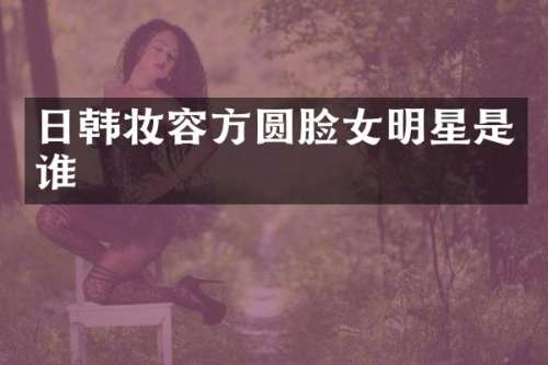 日韩妆容方圆脸女明星是谁