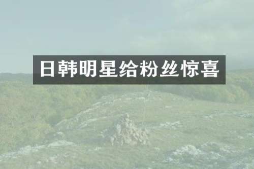 日韩明星给粉丝惊喜