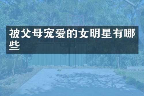 被父母宠爱的女明星有哪些