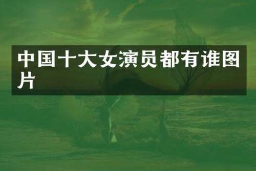 中国十大女演员都有谁图片