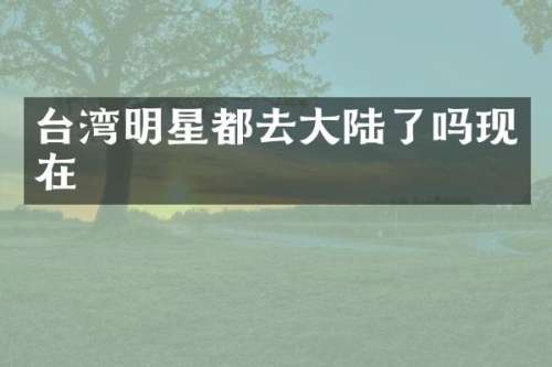 台湾明星都去大陆了吗现在