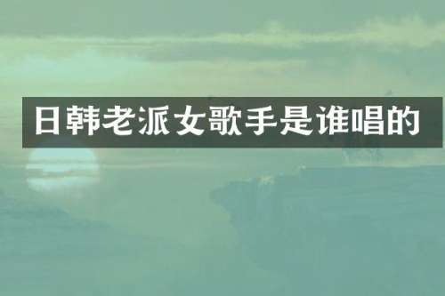 日韩老派女歌手是谁唱的