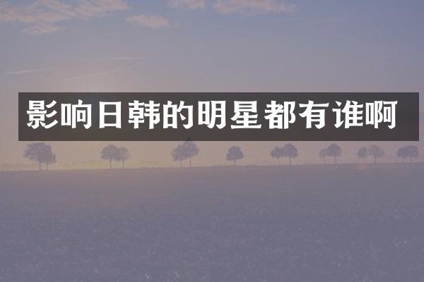 影响日韩的明星都有谁啊
