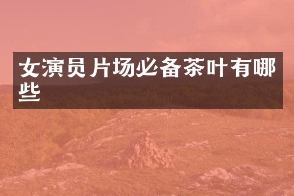 女演员片场必备茶叶有哪些