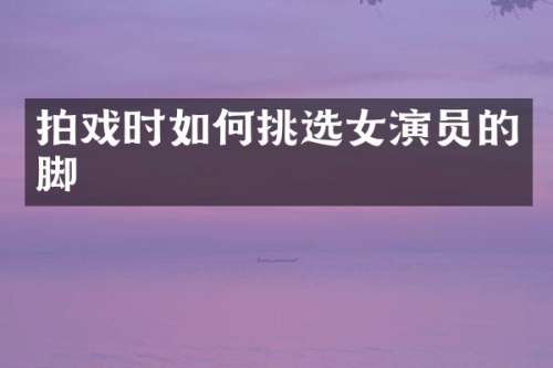 拍戏时如何挑选女演员的脚