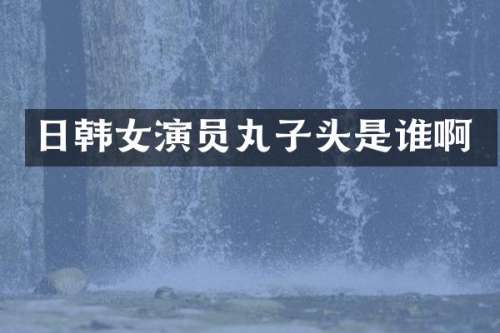 日韩女演员丸子头是谁啊