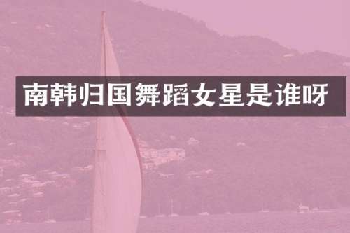 南韩归国舞蹈女星是谁呀