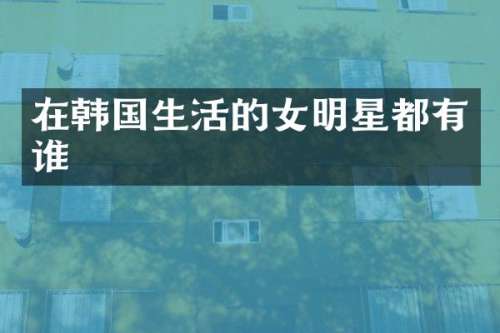 在韩国生活的女明星都有谁