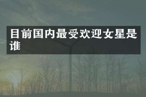 目前国内最受欢迎女星是谁