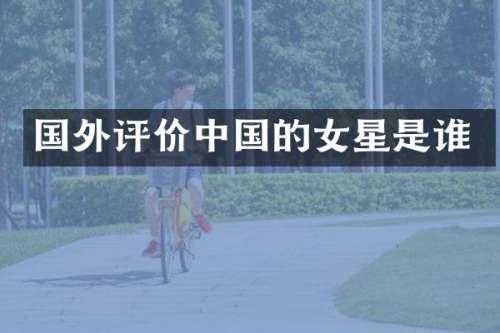 国外评价中国的女星是谁