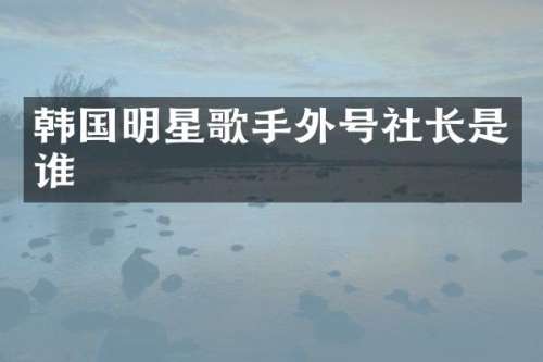 韩国明星歌手外号社长是谁