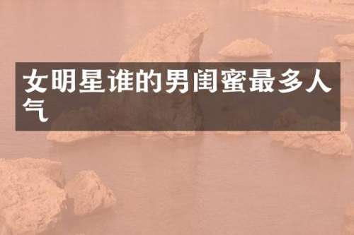 女明星谁的男闺蜜最多人气