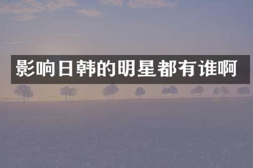 影响日韩的明星都有谁啊