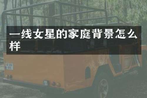 一线女星的家庭背景怎么样