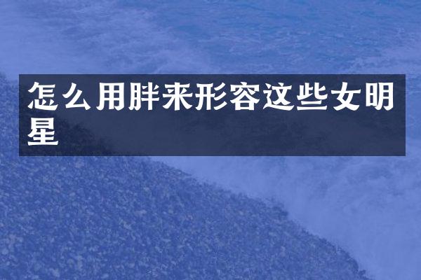 怎么用胖来形容这些女明星