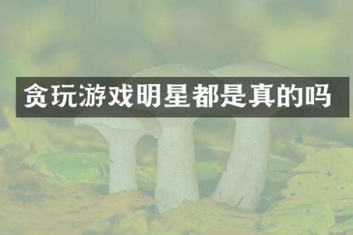 贪玩游戏明星都是真的吗