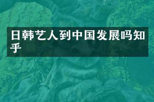 日韩艺人到中国发展吗知乎