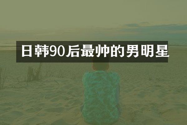 日韩90后最帅的男明星