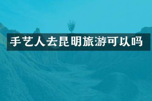 手艺人去昆明旅游可以吗